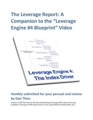 The Leverage Report: A 
Companion to the “Leverage 
Engine #4 Blueprint” Video 




                                                                                        
Humbly submitted for your perusal and review 
by Dan Thies 
(Author of SEO Fast Start & The Search Marketing Kit, StomperNet’s Dean of Faculty, 
Godfather of Grunge of SEM, Keyword Guru, the original White Hat Black Belt, etc.)
 