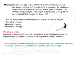 Meaning: The term Leverage in general refers to a relationship between two
interrelated variables. In financial analysis it represents the influence of
one financial variable over some other related financial variable. The
financial variables may be costs, output, sales revenue, Earnings Before
Interest & Tax (EBIT), Earnings Per Share (EPS)
There are three commonly used measures of leverage in financial analysis
Operating Leverage
Financial Leverage
Combined Leverage
Operating Leverage
Operating Leverage is defined as the “firm’s ability to use fixed operating costs to
magnify effects of changes in sales on its earnings before interest and taxes”.
When there is an increase or decrease in sales level the EBIT also changes. The effect
of change in sales on the level EBIT is measured by operating leverage.
 
