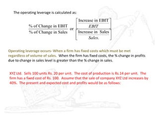 The operating leverage is calculated as:
Increase in EBIT
% of Change in EBIT
or
Increase in Sales% of Change in Sales
.
EBIT
Sales
 
  
 
  
Operating leverage occurs- When a firm has fixed costs which must be met
regardless of volume of sales. When the firm has fixed costs, the % change in profits
due to change in sales level is greater than the % change in sales.
XYZ Ltd. Sells 100 units Rs. 20 per unit. The cost of production is Rs.14 per unit. The
firm has a fixed cost of Rs. 100. Assume that the sale of company XYZ Ltd increases by
40%. The present and expected cost and profits would be as follows:
 