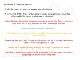 Significance of Operating leverage:
It tells the impact of changes in sales on operating income
A firm having D.O.L ( Degree of Operating Leverage) can experience a magnified
effect on EBIT for even a small change in sales level
Higher D.O.L can dramatically increase the operating profits. But if there is decline is
sales level, E B I T may be wiped out and a loss may be operated.
Operating leverage depend on Fixed cost.
If the fixed costs are higher, the higher would be firm’s operating leverage and its
operating risks.
If operating leverage is high, it automatically means that the break-even point would
also be reached t a high level of sales.
In the case of higher operating leverage, the margin of safety would be low.
Therefore, it is preferred to operate sufficiently above break-even point to avoid the
danger of fluctuations in sales and profits.
 