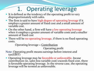 1. Operating leverage
 It is defined as the tendency of the operating profit to vary
disproportionately with sales.
 The firm is said to have high degree of operating leverage if it
employs a greater amount of fixed cost and a small amount of
variable cost.
 On the other hand, a firm will have a low operating leverage
when it employs a greater amount of variable costs and a smaller
amount of fixed cost
 There will be no operating leverage, if there is no fixed operating
costs.
Operating leverage = Contribution
Operating profit
Note: Operating profit means earnings before interest and
tax(EBIT)
 Operating leverage may be favorable or unfavorable. Incase
contribution (ie, sales less variable cost) exceeds fixed cost, there
is favorable operating leverage. In the reverse case, the operating
leverage will be termed as unfavorable.
 