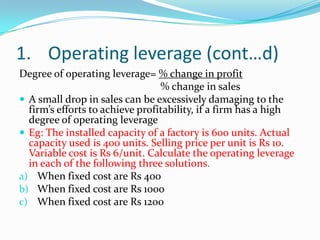 1. Operating leverage (cont…d)
Degree of operating leverage= % change in profit
% change in sales
 A small drop in sales can be excessively damaging to the
firm’s efforts to achieve profitability, if a firm has a high
degree of operating leverage
 Eg: The installed capacity of a factory is 600 units. Actual
capacity used is 400 units. Selling price per unit is Rs 10.
Variable cost is Rs 6/unit. Calculate the operating leverage
in each of the following three solutions.
a) When fixed cost are Rs 400
b) When fixed cost are Rs 1000
c) When fixed cost are Rs 1200
 