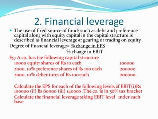 2. Financial leverage
 The use of fixed source of funds such as debt and preference
capital along with equity capital in the capital structure is
described as financial leverage or gearing or trading on equity
Degree of financial leverage= % change in EPS
% change in EBIT
Eg: A co. has the following capital structure
10000 equity shares of Rs 10 each 100000
2000, 10% preference shares of Rs 100 each 200000
2000, 10% debentures of Rs 100 each 200000
Calculate the EPS for each of the following levels of EBIT(i)Rs
100000 (ii) Rs 60000 (iii) 140000 .The co. is in 50% tax bracket
Calculate the financial leverage taking EBIT level under each
base
 