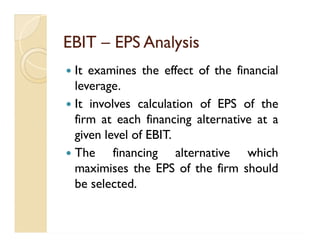 EBITEBIT –– EPS AnalysisEPS Analysis
 It examines the effect of the financial
leverage.
 It involves calculation of EPS of the
firm at each financing alternative at a
given level of EBIT.
 The financing alternative which
maximises the EPS of the firm should
be selected.
 It examines the effect of the financial
leverage.
 It involves calculation of EPS of the
firm at each financing alternative at a
given level of EBIT.
 The financing alternative which
maximises the EPS of the firm should
be selected.
 