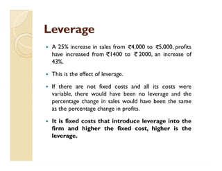 LeverageLeverage
 A 25% increase in sales from 4,000 to 5,000, profits
have increased from 1400 to 2000, an increase of
43%.
 This is the effect of leverage.
 If there are not fixed costs and all its costs were
variable, there would have been no leverage and the
percentage change in sales would have been the same
as the percentage change in profits.
 It is fixed costs that introduce leverage into the
firm and higher the fixed cost, higher is the
leverage.
 A 25% increase in sales from 4,000 to 5,000, profits
have increased from 1400 to 2000, an increase of
43%.
 This is the effect of leverage.
 If there are not fixed costs and all its costs were
variable, there would have been no leverage and the
percentage change in sales would have been the same
as the percentage change in profits.
 It is fixed costs that introduce leverage into the
firm and higher the fixed cost, higher is the
leverage.
 