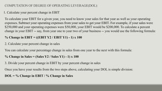 COMPUTATION OF DEGREE OF OPERATING LEVERAGE(DOL):
1. Calculate your percent change in EBIT
To calculate your EBIT for a given year, you need to know your sales for that year as well as your operating
expenses. Subtract your operating expenses from your sales to get your EBIT. For example, if your sales were
$250,000 and your operating expenses were $50,000, your EBIT would be $200,000. To calculate a percent
change in your EBIT -- say, from year one to year two of your business -- you would use the following formula:
% Change in EBIT = ((EBIT Y2 / EBIT Y1) - 1) x 100
2. Calculate your percent change in sales
You can calculate your percentage change in sales from one year to the next with this formula:
% Change in Sales = (Sales Y2 / Sales Y1) - 1) x 100
3. Divide your percent change in EBIT by your percent change in sales
Once you have your results from the two steps above, calculating your DOL is simple division:
DOL = % Change in EBIT / % Change in Sales
 