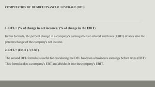 COMPUTATION OF DEGREE FINANCIALLEVERAGE (DFL):
1. DFL = (% of change in net income) / (% of change in the EBIT)
In this formula, the percent change in a company's earnings before interest and taxes (EBIT) divides into the
percent change of the company's net income.
2. DFL = (EBIT) / (EBT)
The second DFL formula is useful for calculating the DFL based on a business's earnings before taxes (EBT).
This formula akes a company's EBT and divides it into the company's EBIT.
 