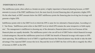 INDIFFERENCE POINT:
The indifference point, often called as a breakeven point, is highly important in financial planning because, at EBIT
amounts in excess of the EBIT indifference level, the more heavily levered financing plan will generate a higher EPS.
On the other hand, at EBIT amounts below the EBIT indifference points the financing plan involving less leverage will
generate a higher EPS.
Indifference points refer to the EBIT level at which the EPS is same for two alternative financial plans. According to J.
C. Van Home, ‘Indifference point refers to that EBIT level at which EPS remains the same irrespective of debt equity
mix’. The management is indifferent in choosing any of the alternative financial plans at this level because all the
financial plans are equally desirable. The indifference point is the cut-off level of EBIT below which financial leverage
is disadvantageous. Beyond the indifference point level of EBIT the benefit of financial leverage with respect to EPS
starts operating. The indifference level of EBIT is significant because the financial planner may decide to take the debt
advantage if the expected EBIT crosses this level. Beyond this level of EBIT the firm will be able to magnify the effect
of increase in EBIT on the EPS.
 