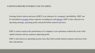 EARNINGS BEFORE INTERESTAND TAX (EBIT):
Earnings before interest and taxes (EBIT) is an indicator of a company's profitability. EBIT can
be calculated as revenue minus expenses excluding tax and interest. EBIT is also referred to as
operating earnings, operating profit, and profit before interest and taxes.
•EBIT is used to analyze the performance of a company's core operations without the costs of the
capital structure and tax expenses impacting profit.
•EBIT is also known as operating income since they both exclude interest expenses and taxes from
their calculations.
 