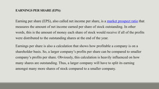 EARNINGS PER SHARE (EPS):
Earning per share (EPS), also called net income per share, is a market prospect ratio that
measures the amount of net income earned per share of stock outstanding. In other
words, this is the amount of money each share of stock would receive if all of the profits
were distributed to the outstanding shares at the end of the year.
Earnings per share is also a calculation that shows how profitable a company is on a
shareholder basis. So, a larger company’s profits per share can be compared to smaller
company’s profits per share. Obviously, this calculation is heavily influenced on how
many shares are outstanding. Thus, a larger company will have to split its earning
amongst many more shares of stock compared to a smaller company.
 