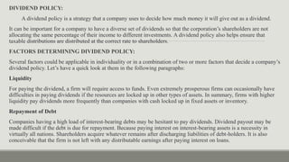 DIVIDEND POLICY:
A dividend policy is a strategy that a company uses to decide how much money it will give out as a dividend.
It can be important for a company to have a diverse set of dividends so that the corporation’s shareholders are not
allocating the same percentage of their income to different investments. A dividend policy also helps ensure that
taxable distributions are distributed at the correct rate to shareholders.
FACTORS DETERMINING DIVIDEND POLICY:
Several factors could be applicable in individuality or in a combination of two or more factors that decide a company’s
dividend policy. Let’s have a quick look at them in the following paragraphs:
Liquidity
For paying the dividend, a firm will require access to funds. Even extremely prosperous firms can occasionally have
difficulties in paying dividends if the resources are locked up in other types of assets. In summary, firms with higher
liquidity pay dividends more frequently than companies with cash locked up in fixed assets or inventory.
Repayment of Debt
Companies having a high load of interest-bearing debts may be hesitant to pay dividends. Dividend payout may be
made difficult if the debt is due for repayment. Because paying interest on interest-bearing assets is a necessity in
virtually all nations. Shareholders acquire whatever remains after discharging liabilities of debt-holders. It is also
conceivable that the firm is not left with any distributable earnings after paying interest on loans.
 