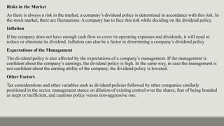 Risks in the Market
As there is always a risk in the market, a company’s dividend policy is determined in accordance with this risk. In
the stock market, there are fluctuations. A company has to face this risk while deciding on the dividend policy.
Inflation
If the company does not have enough cash flow to cover its operating expenses and dividends, it will need to
reduce or eliminate its dividend. Inflation can also be a factor in determining a company’s dividend policy
Expectations of the Management
The dividend policy is also affected by the expectations of a company’s management. If the management is
confident about the company’s earnings, the dividend policy is high. In the same way, in case the management is
not confident about the earning ability of the company, the dividend policy is lowered.
Other Factors
Tax considerations and other variables such as dividend policies followed by other companies similarly
positioned in the sector, management stance on dilution of existing control over the shares, fear of being branded
as inept or inefficient, and cautious policy versus non-aggressive one.
 