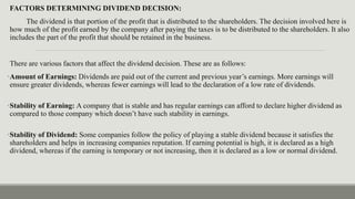 FACTORS DETERMINING DIVIDEND DECISION:
The dividend is that portion of the profit that is distributed to the shareholders. The decision involved here is
how much of the profit earned by the company after paying the taxes is to be distributed to the shareholders. It also
includes the part of the profit that should be retained in the business.
There are various factors that affect the dividend decision. These are as follows:
•Amount of Earnings: Dividends are paid out of the current and previous year’s earnings. More earnings will
ensure greater dividends, whereas fewer earnings will lead to the declaration of a low rate of dividends.
•Stability of Earning: A company that is stable and has regular earnings can afford to declare higher dividend as
compared to those company which doesn’t have such stability in earnings.
•Stability of Dividend: Some companies follow the policy of playing a stable dividend because it satisfies the
shareholders and helps in increasing companies reputation. If earning potential is high, it is declared as a high
dividend, whereas if the earning is temporary or not increasing, then it is declared as a low or normal dividend.
 
