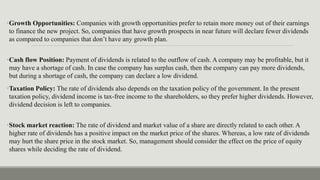 •Growth Opportunities: Companies with growth opportunities prefer to retain more money out of their earnings
to finance the new project. So, companies that have growth prospects in near future will declare fewer dividends
as compared to companies that don’t have any growth plan.
•Cash flow Position: Payment of dividends is related to the outflow of cash. A company may be profitable, but it
may have a shortage of cash. In case the company has surplus cash, then the company can pay more dividends,
but during a shortage of cash, the company can declare a low dividend.
•Taxation Policy: The rate of dividends also depends on the taxation policy of the government. In the present
taxation policy, dividend income is tax-free income to the shareholders, so they prefer higher dividends. However,
dividend decision is left to companies.
•Stock market reaction: The rate of dividend and market value of a share are directly related to each other. A
higher rate of dividends has a positive impact on the market price of the shares. Whereas, a low rate of dividends
may hurt the share price in the stock market. So, management should consider the effect on the price of equity
shares while deciding the rate of dividend.
 