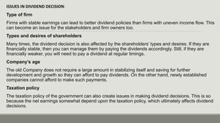 ISSUES IN DIVIDEND DECISION:
Type of firm
Firms with stable earnings can lead to better dividend policies than firms with uneven income flow. This
can become an issue for the stakeholders and firm owners too.
Types and desires of shareholders
Many times, the dividend decision is also affected by the shareholders’ types and desires. If they are
financially stable, then you can manage them by paying the dividends accordingly. Still, if they are
financially weaker, you will need to pay a dividend at regular timings.
Company’s age
The old Company does not require a large amount in stabilizing itself and saving for further
development and growth so they can afford to pay dividends. On the other hand, newly established
companies cannot afford to make such payments.
Taxation policy
The taxation policy of the government can also create issues in making dividend decisions. This is so
because the net earnings somewhat depend upon the taxation policy, which ultimately affects dividend
decisions.
 