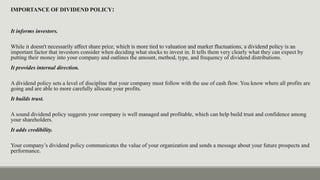 IMPORTANCE OF DIVIDEND POLICY:
It informs investors.
While it doesn't necessarily affect share price, which is more tied to valuation and market fluctuations, a dividend policy is an
important factor that investors consider when deciding what stocks to invest in. It tells them very clearly what they can expect by
putting their money into your company and outlines the amount, method, type, and frequency of dividend distributions.
It provides internal direction.
A dividend policy sets a level of discipline that your company must follow with the use of cash flow. You know where all profits are
going and are able to more carefully allocate your profits.
It builds trust.
A sound dividend policy suggests your company is well managed and profitable, which can help build trust and confidence among
your shareholders.
It adds credibility.
Your company’s dividend policy communicates the value of your organization and sends a message about your future prospects and
performance.
 