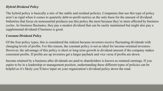 Hybrid Dividend Policy
The hybrid policy is basically a mix of the stable and residual policies. Companies that use this type of policy
aren’t as rigid when it comes to quarterly debt-to-profit metrics as the only basis for the amount of dividend.
Industries that focus on nonessential products use this policy the most because they’re more affected by business
cycles. As business fluctuates, they pay a modest dividend that can be easily maintained but might also pay a
supplemental dividend if business is good.
Constant Dividend Policy
Of the four policy types, this is considered the riskiest because investors receive fluctuating dividends with
changing levels of profits. For this reason, the constant policy is not as ideal for income-oriented investors.
However, the advantage of this policy is short or long term growth in dividend amount if the company makes
consistent profits. If profits are up investors get a larger payback and vice versa if profits are down.
Income retained by a business after dividends are paid to shareholders is known as retained earnings. If you
aspire to be in a leadership or management position, understanding these different types of policies can be
helpful as it’s likely you’ll have input on your organization’s dividend policy down the road.
 