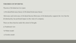 THEORIES OF DIVIDEND:
Theories of dividend are two types:
i) Dividend Relevance theory ii) Dividend Irrelevance theory
Relevance and irrelevance of dividend theories Relevance of dividend policy supports the view that the
dividend policy has profound impact on the value of a company.
There are three theories under this school of thought.
a) Traditional view
b) Walter model
c) Gordon model
 