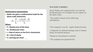 WALTER’S MODEL:
James Walter also supported the view that the
dividend policy of a company has an impact on
the share value.
The model is based on the following
assumptions:
 The company is an all – equity financed entity.
 It depends on retained earnings only to finance
future investment projects.
 Return on investment is constant
 The company has perpetual life
 