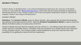 Gordon’s Theory:
Gordon’s theory on dividend policy is one of the dividend theories believing in the ‘relevance of dividends’
concept. It is also called the ‘Bird-in-the-hand’ theory, which states that the current dividends are important in
determining the firm’s value. Gordon’s model is one of the most popular mathematical models to calculate the
company’s market value using its dividend policy.
Gordon’s Model
Definition: The Gordon’s Model, given by Myron Gordon, also supports the doctrine that dividends
are relevant to the share prices of a firm. Here the Dividend Capitalization Model is used to study the
effects of dividend policy on a stock price of the firm.
Gordon’s Model assumes that the investors are risk averse i.e., not willing to take risks and prefers
certain returns to uncertain returns. Therefore, they put a premium on a certain return and a discount
on the uncertain returns. The investors prefer current dividends to avoid risk; here the risk is the
possibility of not getting the returns from the investments.
 