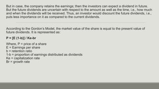 But in case, the company retains the earnings; then the investors can expect a dividend in future.
But the future dividends are uncertain with respect to the amount as well as the time, i.e., how much
and when the dividends will be received. Thus, an investor would discount the future dividends, i.e.,
puts less importance on it as compared to the current dividends.
According to the Gordon’s Model, the market value of the share is equal to the present value of
future dividends. It is represented as:
P = [E (1-b)] / Ke-br
Where, P = price of a share
E = Earnings per share
b = retention ratio
1-b = proportion of earnings distributed as dividends
Ke = capitalization rate
Br = growth rate
 