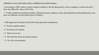 MODIGLIANI AND MILLER’S APPROACH (MM Model)
• According to MM, under a perfect market condition, the dividend policy of the company is irrelevant and it
does not affect the value of the firm.
• “Under conditions of perfect market, rational investors, absence of tax discrimination its dividend policy may
have no influence on the market price of shares”.
• MM approach is based on the following important assumptions:
• 1. Perfect capital market.
• 2. Investors are rational.
• 3. There are no tax.
• 4. The firm has fixed investment policy.
• 5. No risk or uncertainty.
 
