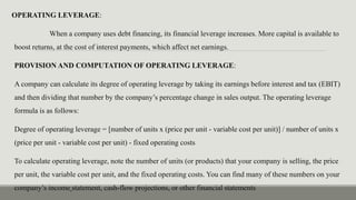OPERATING LEVERAGE:
When a company uses debt financing, its financial leverage increases. More capital is available to
boost returns, at the cost of interest payments, which affect net earnings.
PROVISION AND COMPUTATION OF OPERATING LEVERAGE:
A company can calculate its degree of operating leverage by taking its earnings before interest and tax (EBIT)
and then dividing that number by the company’s percentage change in sales output. The operating leverage
formula is as follows:
Degree of operating leverage = [number of units x (price per unit - variable cost per unit)] / number of units x
(price per unit - variable cost per unit) - fixed operating costs
To calculate operating leverage, note the number of units (or products) that your company is selling, the price
per unit, the variable cost per unit, and the fixed operating costs. You can find many of these numbers on your
company’s income statement, cash-flow projections, or other financial statements
 