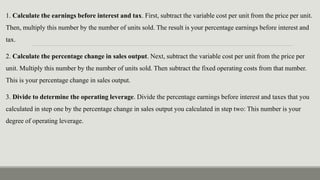 1. Calculate the earnings before interest and tax. First, subtract the variable cost per unit from the price per unit.
Then, multiply this number by the number of units sold. The result is your percentage earnings before interest and
tax.
2. Calculate the percentage change in sales output. Next, subtract the variable cost per unit from the price per
unit. Multiply this number by the number of units sold. Then subtract the fixed operating costs from that number.
This is your percentage change in sales output.
3. Divide to determine the operating leverage. Divide the percentage earnings before interest and taxes that you
calculated in step one by the percentage change in sales output you calculated in step two: This number is your
degree of operating leverage.
 