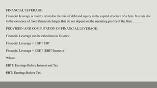 FINANCIALLEVERAGE:
Financial leverage is mainly related to the mix of debt and equity in the capital structure of a firm. It exists due
to the existence of fixed financial charges that do not depend on the operating profits of the firm.
PROVISION AND COMPUTATION OF FINANCIAL LEVERAGE:
Financial Leverage can be calculated as follows:
Financial Leverage = EBIT/ EBT
Financial Leverage = EBIT/ (EBIT-Interest)
Where,
•EBIT: Earnings Before Interest and Tax
•EBT: Earnings Before Tax
 