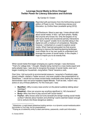 Leverage Social Media to Drive Change!
            Twitter Power for Literacy Educators and Activists
                                 By Carolyn D. Cowen

                              Reprinted with permission from the forthcoming second
                              edition of Power to Act: Transforming Literacy and
                              Education, by Cinthia Haan (available spring 2012).


                              Full Disclosure: About a year ago, I knew almost zilch
                              about social media. In fact, I am tech-phobic. Really.
                              Ask anyone who knows me. Only the largess of my
                              tech-savvy family and occasional panicky interactions
                              with “tech support” enable me to stumble along in the
                              digital era with a modicum of competence. Recently,
                              however, I embarked on a quest to explore social
                              media. What I learned persuaded me that anyone
                              seeking to improve the teaching-leaning landscape
                              must initiate his or her own quest to understand and
                              leverage the power of social media. In this chapter, I
                              hope to inspire you to do exactly that.

                                    *      *       *

When social media first began emerging as a game changer, I was dismissive.
“That’s for college kids,” I thought. Despite being married to a new-media expert and
early-adopter type, I was slow to recognize the power of social media, even as it
began invading our household—long before “friend” became a verb.

Over time, I did succumb to environmental pressure. I acquired a Facebook page,
joined LinkedIn, started a Twitter account, and even posted a few presentations on
SlideShare.1 I would trot out these social-media credentials when feeling the need to
demonstrate I was not some hopeless digital illiterate. Truth be told, I wasn’t very
active on any of those platforms. For the most part, I was:

       Mystified—Why is every news anchor on the planet suddenly talking about
        hashtags?
       Skeptical—How can anyone say anything significant in 140 characters?
       Busy—Who has time to play around with social media?
       Fearful—Who knows what evil lurks beneath the benign-looking social media
        surface? (Stories about hackers and phishing2 scams seemed reason enough
        not to venture into those dangerous waters.)

1
  Slideshare—a web-based slideshow-hosting service—is a dynamic social-media/education
tool similar to YouTube, but for presentations.
2
  Posing as a trustworthy entity to steal usernames, passwords, credit-card information.

C. Cowen 2/23/12                                                                        1
 