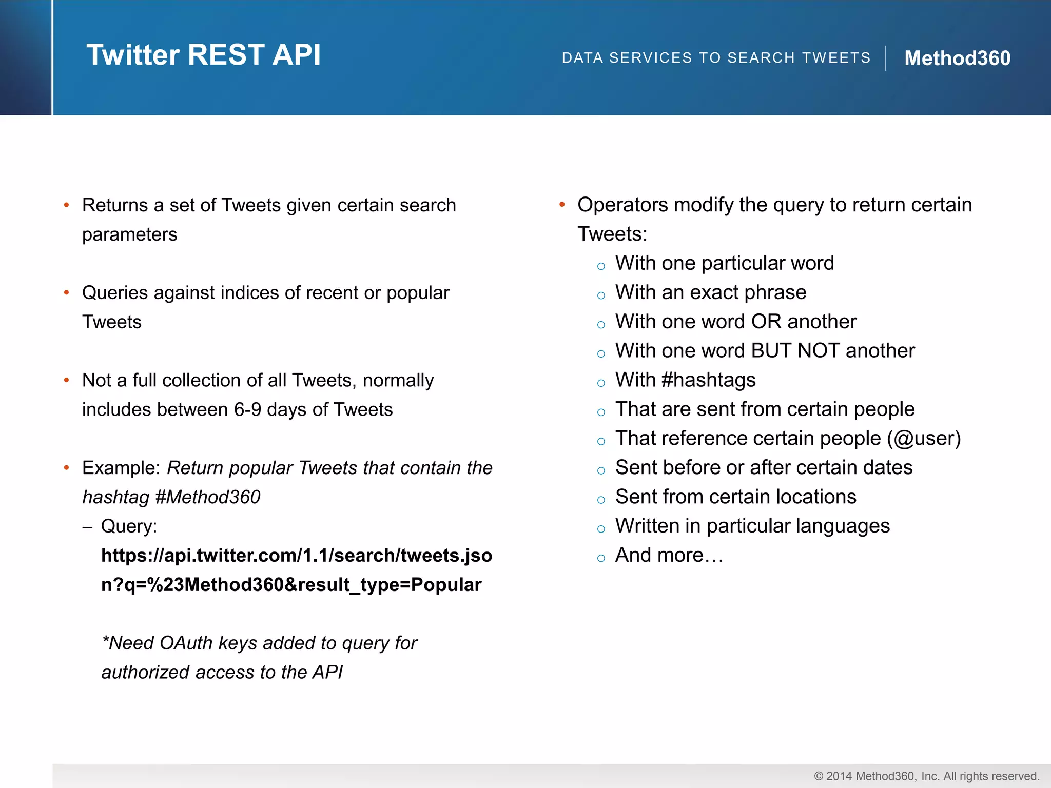 © 2014 Method360, Inc. All rights reserved. 
Method360 
Twitter REST API 
•Returns a set of Tweets given certain search parameters 
•Queries against indices of recent or popular Tweets 
•Not a full collection of all Tweets, normally includes between 6-9 days of Tweets 
•Example: Return popular Tweets that contain the hashtag #Method360Query: https://api.twitter.com/1.1/search/tweets.json?q=%23Method360&result_type=Popular 
*Need OAuthkeys added to query for authorized access to the API 
•Operators modify the query to return certain Tweets: 
oWith one particular word 
oWith an exact phrase 
oWith one word OR another 
oWith one word BUT NOT another 
oWith #hashtags 
oThat are sent from certain people 
oThat reference certain people (@user) 
oSent before or after certain dates 
oSent from certain locations 
oWritten in particular languages 
oAnd more… 
DATA SERVICES TO SEARCH TWEETS  