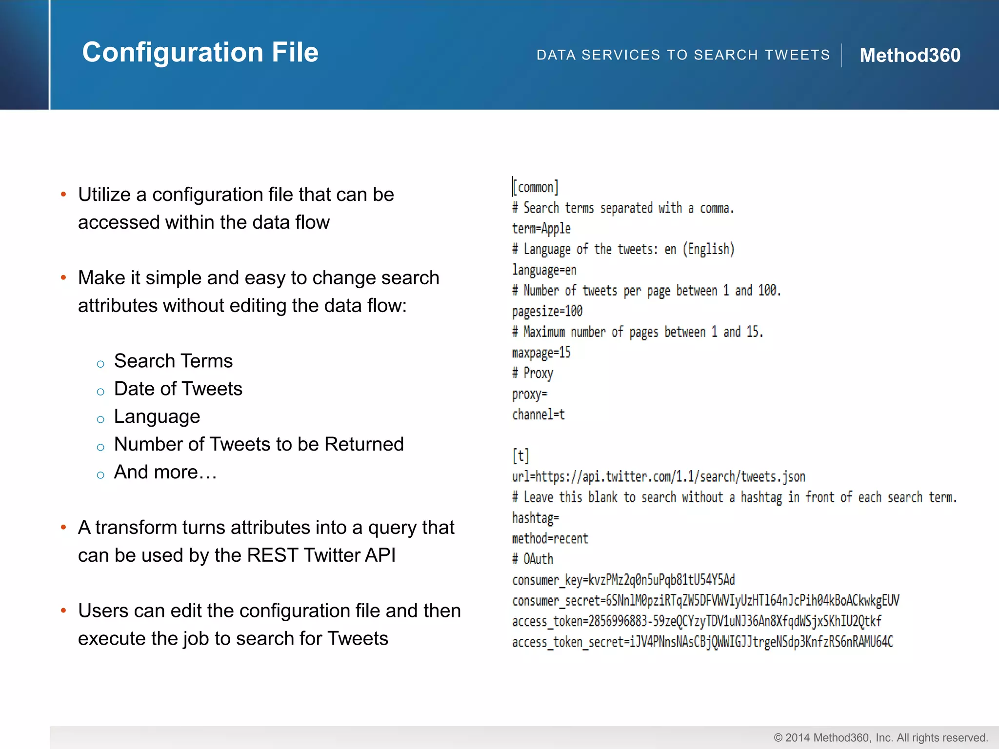 © 2014 Method360, Inc. All rights reserved. 
Method360 
Configuration File 
•Utilize a configuration file that can be accessed within the data flow 
•Make it simple and easy to change search attributes without editing the data flow: 
oSearch Terms 
oDate of Tweets 
oLanguage 
oNumber of Tweets to be Returned 
oAnd more… 
•A transform turns attributes into a query that can be used by the REST Twitter API 
•Users can edit the configuration file and then execute the job to search for Tweets 
DATA SERVICES TO SEARCH TWEETS  