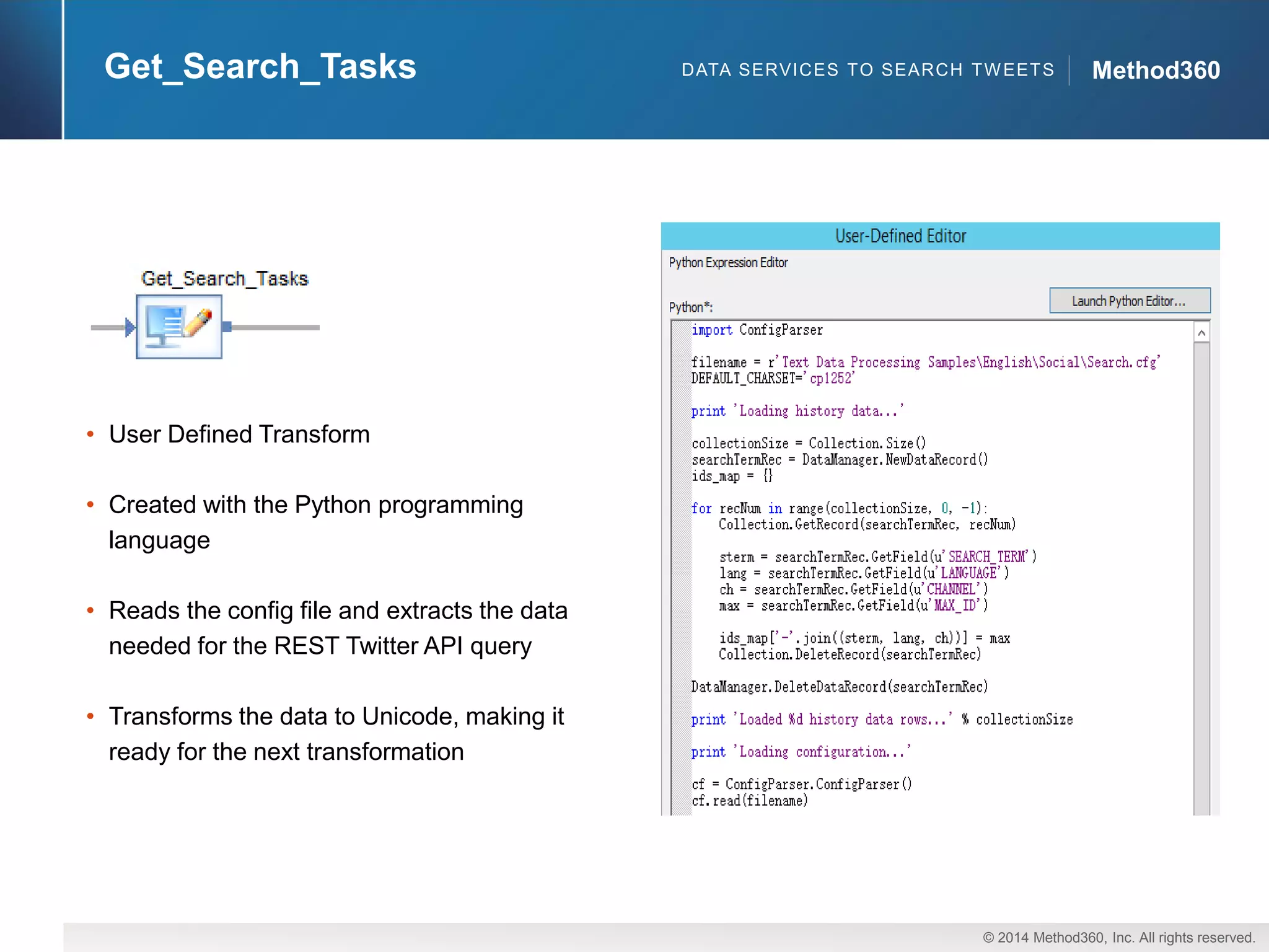© 2014 Method360, Inc. All rights reserved. 
Method360 
Get_Search_Tasks 
•User Defined Transform 
•Created with the Python programming language 
•Reads the configfile and extracts the data needed for the REST Twitter API query 
•Transforms the data to Unicode, making it ready for the next transformation 
DATA SERVICES TO SEARCH TWEETS  