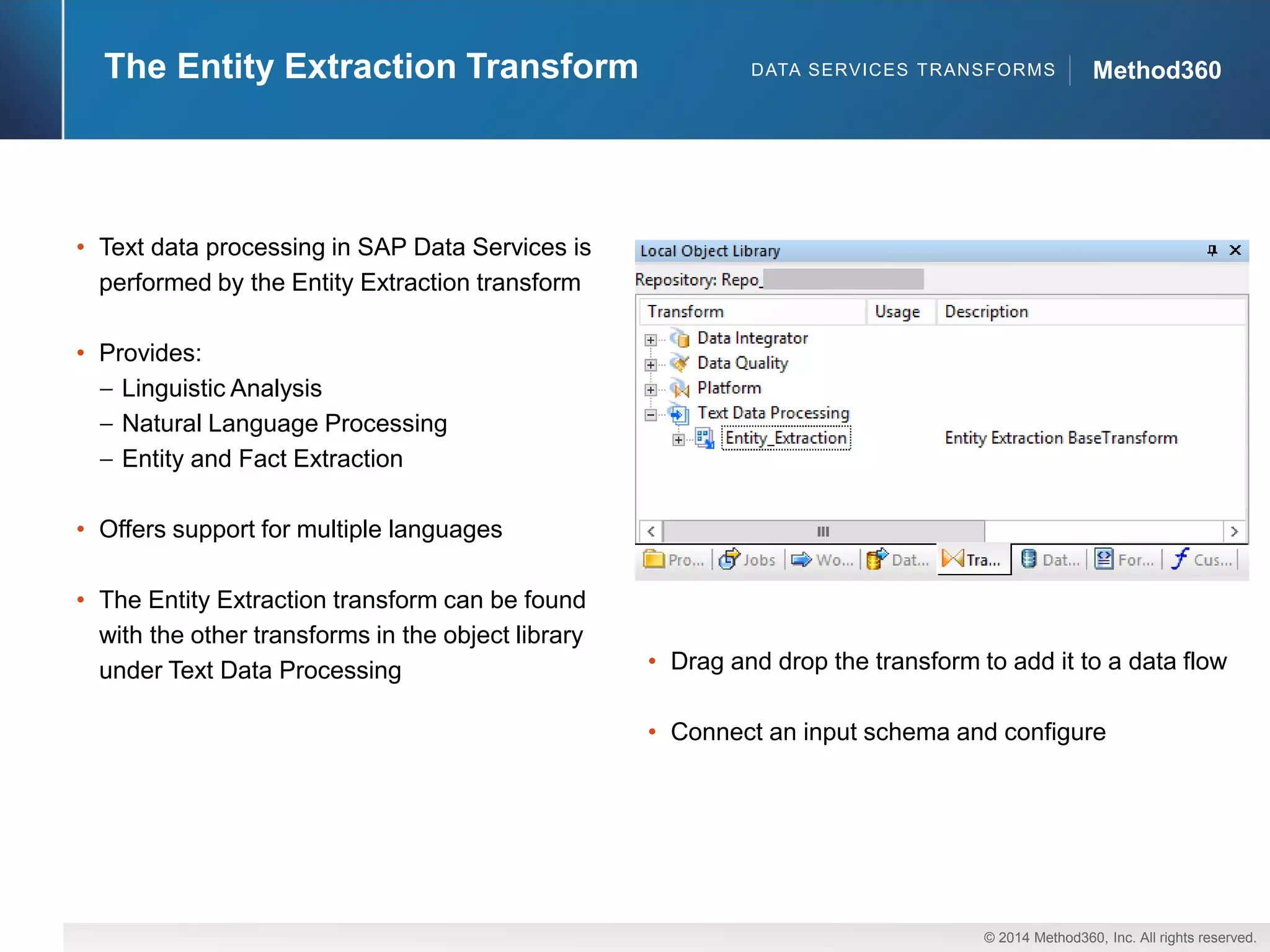 © 2014 Method360, Inc. All rights reserved. 
The Entity Extraction Transform Method360 
• Text data processing in SAP Data Services is 
performed by the Entity Extraction transform 
• Provides: 
Linguistic Analysis 
Natural Language Processing 
Entity and Fact Extraction 
• Offers support for multiple languages 
• The Entity Extraction transform can be found 
with the other transforms in the object library 
under Text Data Processing • Drag and drop the transform to add it to a data flow 
• Connect an input schema and configure 
DATA SERVICES TRANSFORMS 
 