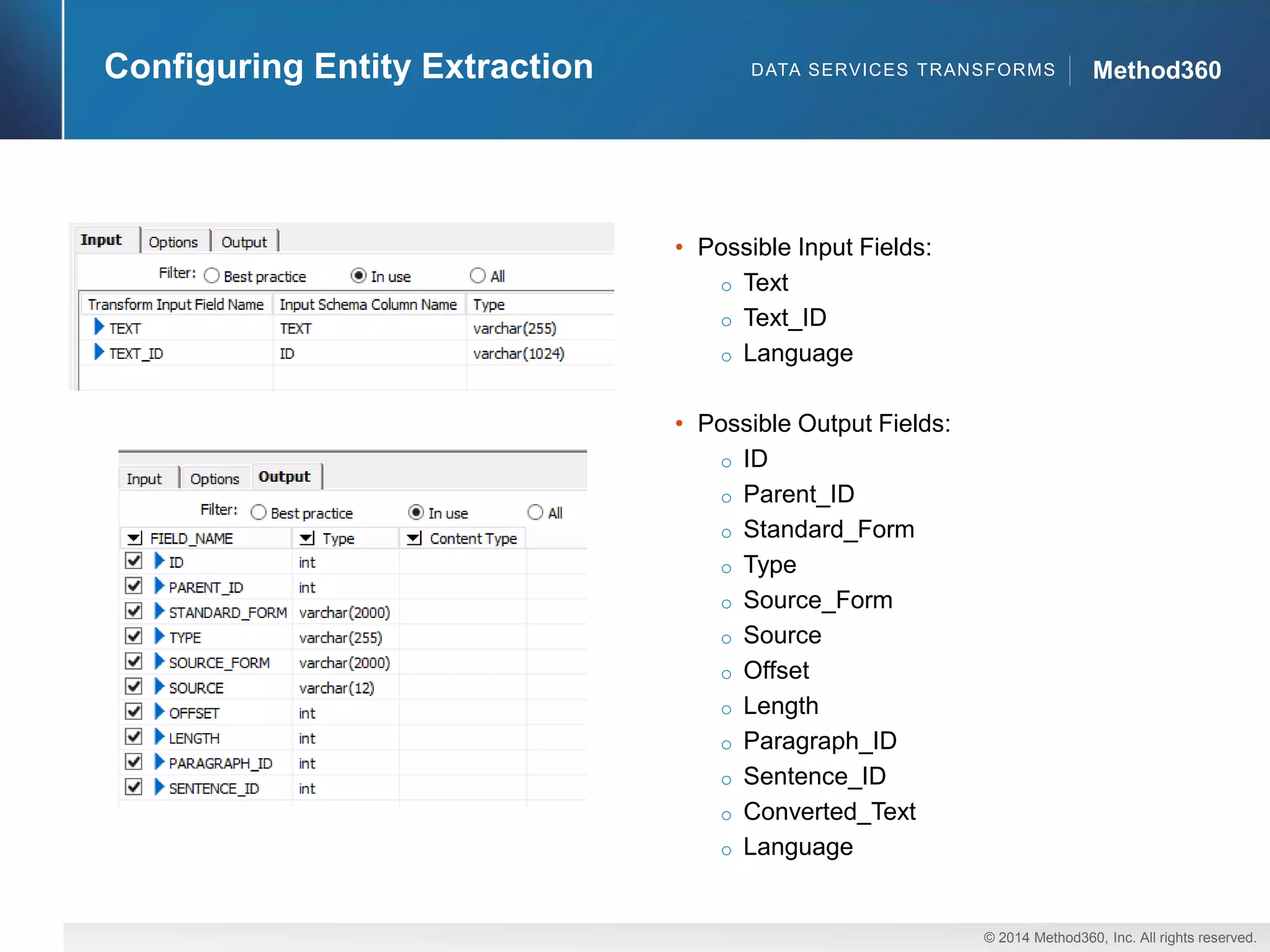 © 2014 Method360, Inc. All rights reserved. 
Method360 
Configuring Entity Extraction 
•Possible Input Fields: 
oText 
oText_ID 
oLanguage 
•Possible Output Fields: 
oID 
oParent_ID 
oStandard_Form 
oType 
oSource_Form 
oSource 
oOffset 
oLength 
oParagraph_ID 
oSentence_ID 
oConverted_Text 
oLanguage 
DATA SERVICES TRANSFORMS  