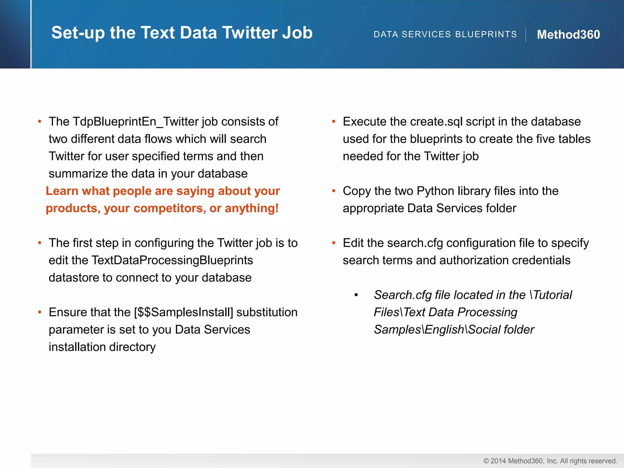 © 2014 Method360, Inc. All rights reserved. 
Method360 
Set-up the Text Data Twitter Job 
DATA SERVICES BLUEPRINTS 
•The TdpBlueprintEn_Twitterjob consists of two different data flows which will search Twitter for user specified terms and then summarize the data in your database 
Learn what people are saying about your products, your competitors, or anything! 
•The first step in configuring the Twitter job is to edit the TextDataProcessingBlueprintsdatastore to connect to your database 
•Ensure that the [$$SamplesInstall] substitution parameter is set to you Data Services installation directory 
•Execute the create.sqlscript in the database used for the blueprints to create the five tables needed for the Twitter job 
•Copy the two Python library files into the appropriate Data Services folder 
•Edit the search.cfgconfiguration file to specify search terms and authorization credentials 
•Search.cfgfile located in the Tutorial FilesText Data Processing SamplesEnglishSocial folder  