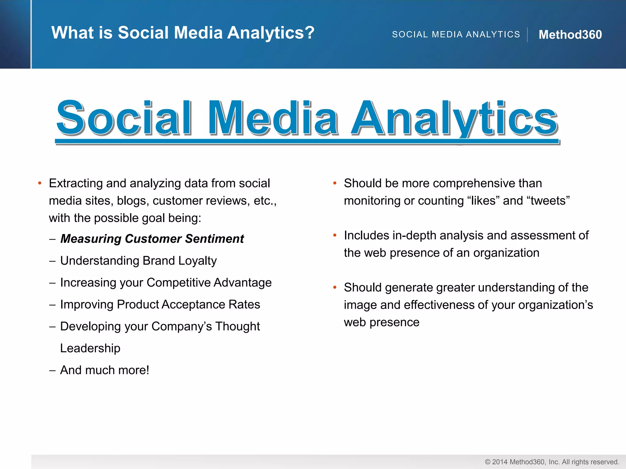 © 2014 Method360, Inc. All rights reserved. 
Method360 
What is Social Media Analytics? 
SOCIAL MEDIA ANALYTICS 
•Extracting and analyzing data from social media sites, blogs, customer reviews, etc., with the possible goal being: Measuring Customer SentimentUnderstanding Brand LoyaltyIncreasing your Competitive AdvantageImproving Product Acceptance RatesDeveloping your Company’s Thought LeadershipAnd much more! 
•Should be more comprehensive than monitoring or counting “likes” and “tweets” 
•Includes in-depth analysis and assessment of the web presence of an organization 
•Should generate greater understanding of the image and effectiveness of your organization’s web presence  