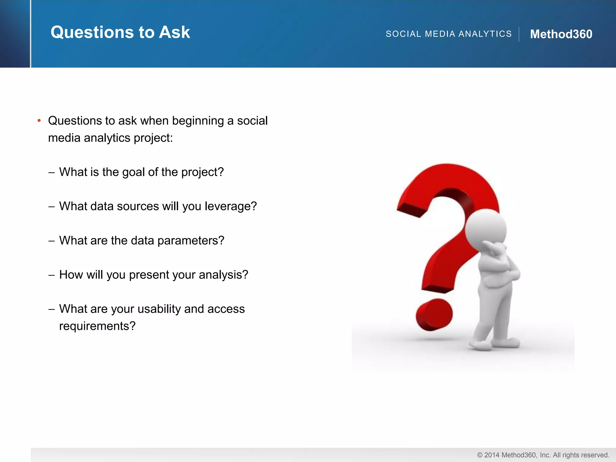 © 2014 Method360, Inc. All rights reserved. 
Method360 
Questions to Ask 
•Questions to ask when beginning a social media analytics project: What is the goal of the project? What data sources will you leverage? What are the data parameters? How will you present your analysis? What are your usability and access requirements? 
SOCIAL MEDIA ANALYTICS  