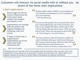Customers will interact via social media with or without you – be
             aware of the three main implications


                                         “
 3 Main Implications:
                                              Social media is there whether we participate or
      Brand image can now be                  not, therefore participation on our company's


                                                                                                     ”
      heavily influenced by the               part isn't optional.
      entire social cloud,                    - CIO, Manufacturing
      whether the company


                                         “
      participates or not
                                             You can use the people who are passionate about
      Organizations can leverage             your brand effectively, but at the same time, you
      both the positive and                  have to be mindful that there will be others who
      negative feedback for                  will say things that you don’t want. What are you
      marketing, sales and                   going to do? How are you going to deal with that?


                                                                                                 ”
      service                                - Dr. Nicole Haggerty, Associate Professor



                                         “
      IT plays a critical role in
      supporting the                          You have to know what the business model is in
      organizational use of the               order to dictate what you restrict and what you
      social cloud while                      don't along with knowing what the risk to IT and


                                                                                                 ”
      minimizing risks                        the infrastructure environment are.
                                               - Thomas Uyehara, IT Director, Independence First
       Info-Tech Insight:
  Although there are risks that need to be managed when participating, there are also risks to the
  organization if they choose not to participate. Conduct an online search for “Motrin Mom” for a
  popular example of the power of social media in the absence of company involvement.
  Info-Tech Research Group                                                                           10
 