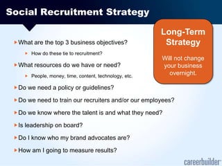 Social Recruitment StrategyWhat are the top 3 business objectives?How do these tie to recruitment?What resources do we have or need?People, money, time, content, technology, etc.Do we need a policy or guidelines?Do we need to train our recruiters and/or our employees?Do we know where the talent is and what they need?Is leadership on board?Do I know who my brand advocates are?How am I going to measure results?Long-Term Strategy Will not change your business overnight.