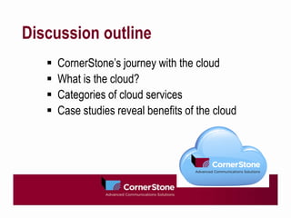 Discussion outline
      CornerStone’s journey with the cloud
      What is the cloud?
      Categories of cloud services
      Case studies reveal benefits of the cloud
 