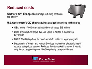 Reduced costs
Gartner’s 2011 CIO Agenda survey: reducing cost as a
top priority

U.S. Government’s CIO shows savings as agencies move to the cloud
     GSA: move 17,000 users to hosted e-mail saves $15 million
     Dept. of Agriculture: move 120,000 users to hosted e-mail saves
      $27 million
     D.O.D: $54,000 up front for cloud avoids $1 million in legacy upgrade
     Department of Health and Human Services implements electronic health
      records using cloud service. Reduces time to market from over 1 year to
      only 3 mos., supporting over 100,000 primary care practitioners.
 