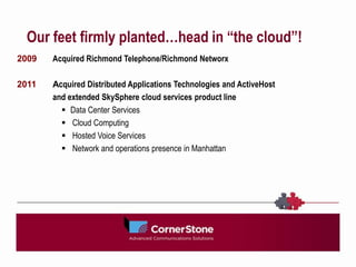 Our feet firmly planted…head in “the cloud”!
2009   Acquired Richmond Telephone/Richmond Networx

2011   Acquired Distributed Applications Technologies and ActiveHost
       and extended SkySphere cloud services product line
          Data Center Services
          Cloud Computing
          Hosted Voice Services
          Network and operations presence in Manhattan
 