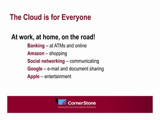 The Cloud is for Everyone

At work, at home, on the road!
     Banking – at ATMs and online
     Amazon – shopping
     Social networking – communicating
     Google – e-mail and document sharing
     Apple – entertainment
 