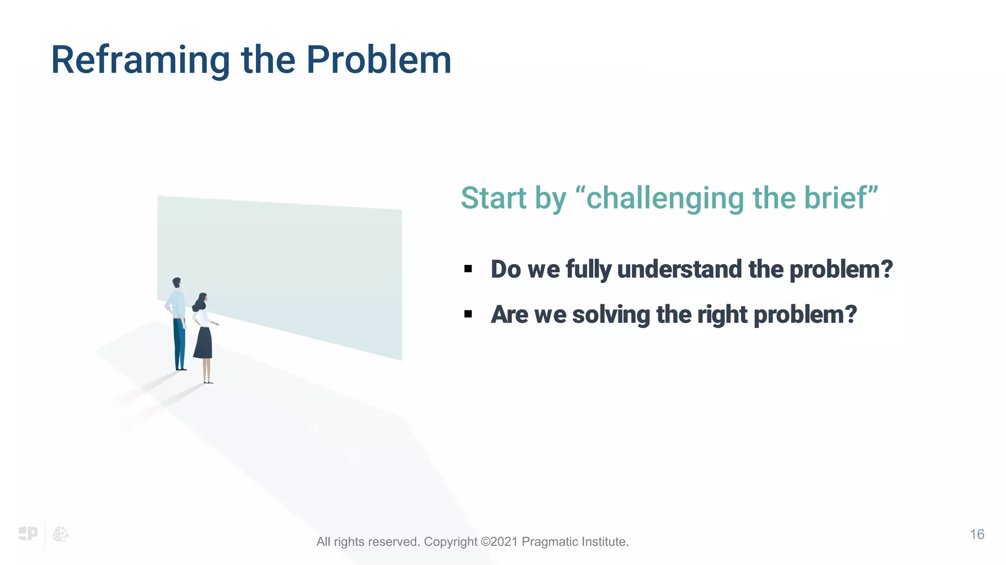 16
Start by “challenging the brief”
 Do we fully understand the problem?
 Are we solving the right problem?
Reframing the Problem
All rights reserved. Copyright ©2021 Pragmatic Institute.
 