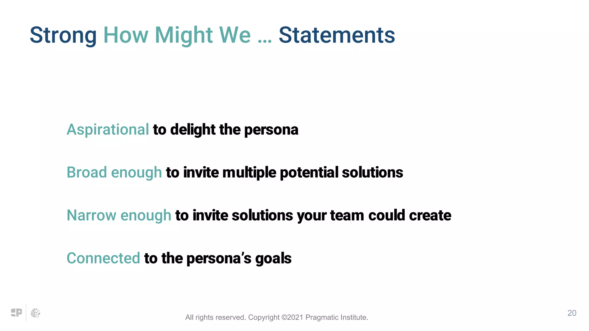 20
Strong How Might We … Statements
Aspirational to delight the persona
Broad enough to invite multiple potential solutions
Narrow enough to invite solutions your team could create
Connected to the persona’s goals
All rights reserved. Copyright ©2021 Pragmatic Institute.
 