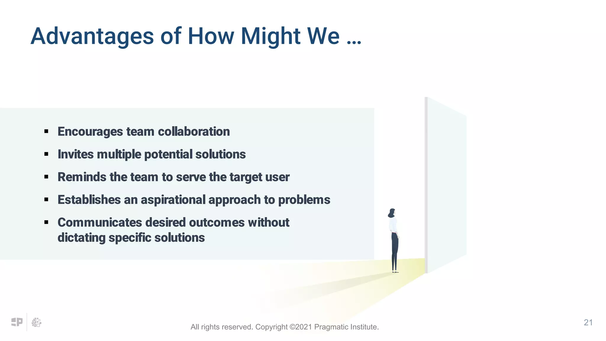 21
 Encourages team collaboration
 Invites multiple potential solutions
 Reminds the team to serve the target user
 Establishes an aspirational approach to problems
 Communicates desired outcomes without
dictating specific solutions
Advantages of How Might We …
All rights reserved. Copyright ©2021 Pragmatic Institute.
 