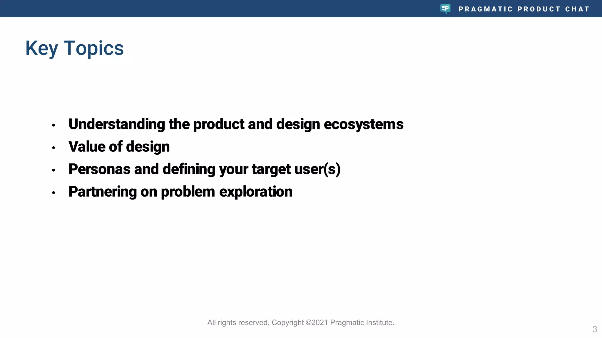 P R A G M A T I C P R O D U C T C H A T
• Understanding the product and design ecosystems
• Value of design
• Personas and defining your target user(s)
• Partnering on problem exploration
3
All rights reserved. Copyright ©2021 Pragmatic Institute.
Key Topics
 