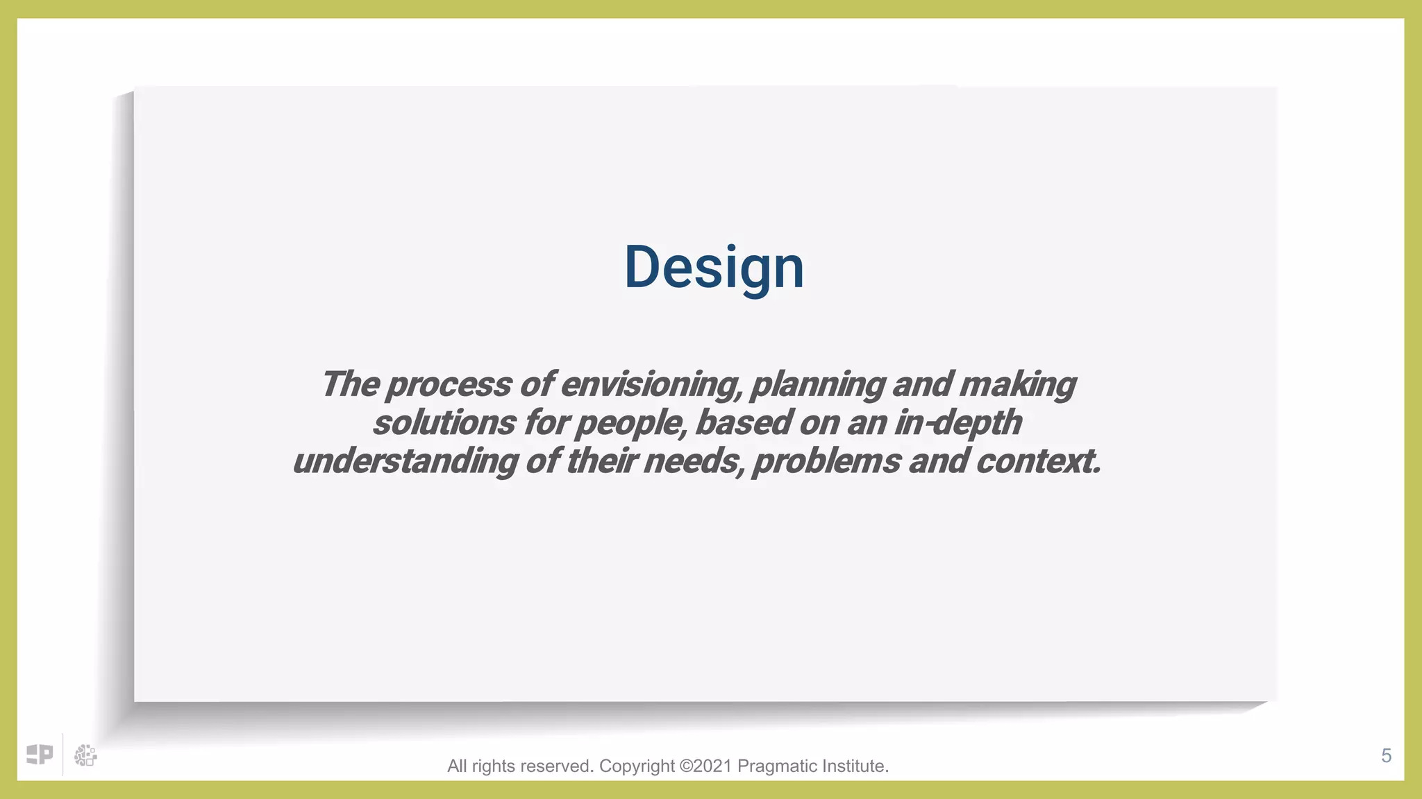 5
The process of envisioning, planning and making
solutions for people, based on an in-depth
understanding of their needs, problems and context.
Design
All rights reserved. Copyright ©2021 Pragmatic Institute.
 