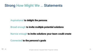 20
Strong How Might We … Statements
Aspirational to delight the persona
Broad enough to invite multiple potential solutions
Narrow enough to invite solutions your team could create
Connected to the persona’s goals
All rights reserved. Copyright ©2021 Pragmatic Institute.
 
